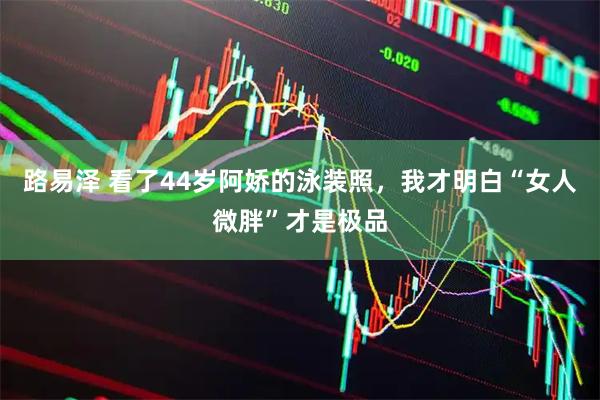 路易泽 看了44岁阿娇的泳装照，我才明白“女人微胖”才是极品