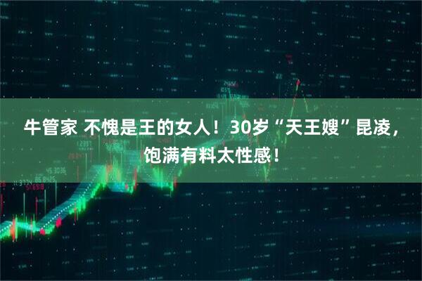 牛管家 不愧是王的女人！30岁“天王嫂”昆凌，饱满有料太性感！