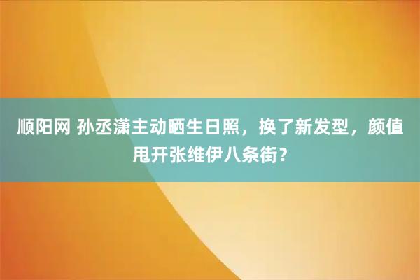 顺阳网 孙丞潇主动晒生日照，换了新发型，颜值甩开张维伊八条街？