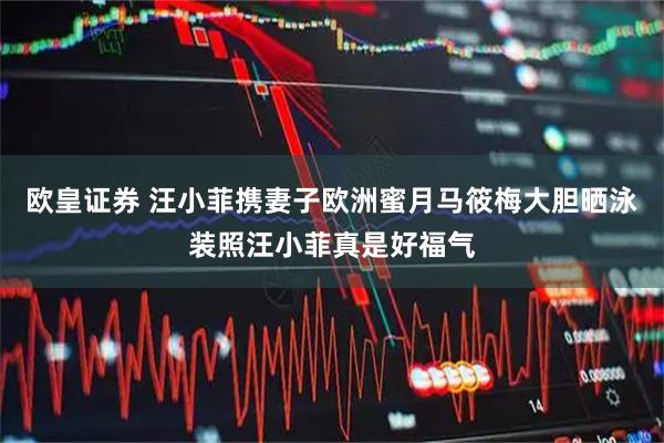 欧皇证券 汪小菲携妻子欧洲蜜月马筱梅大胆晒泳装照汪小菲真是好福气