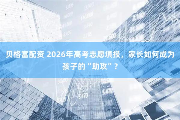 贝格富配资 2026年高考志愿填报，家长如何成为孩子的“助攻”？