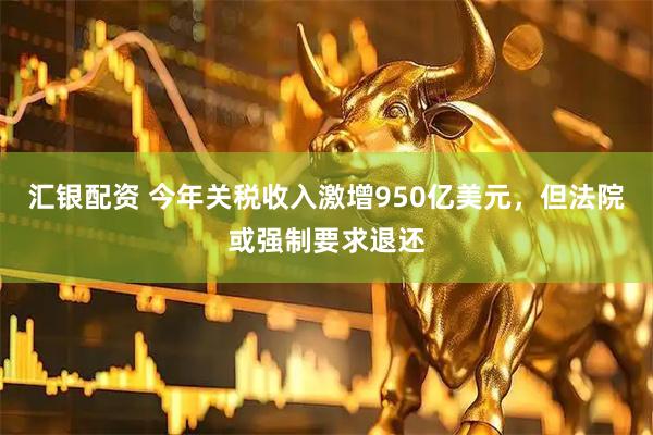 汇银配资 今年关税收入激增950亿美元，但法院或强制要求退还