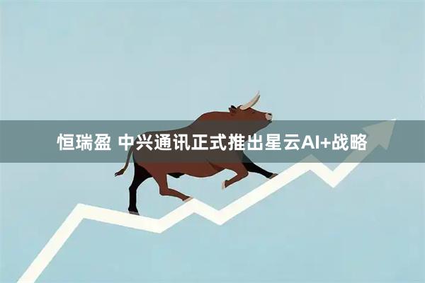 恒瑞盈 中兴通讯正式推出星云AI+战略