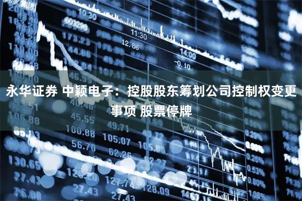 永华证券 中颖电子：控股股东筹划公司控制权变更事项 股票停牌