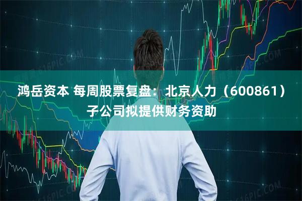 鸿岳资本 每周股票复盘：北京人力（600861）子公司拟提供财务资助