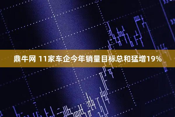 鼎牛网 11家车企今年销量目标总和猛增19%
