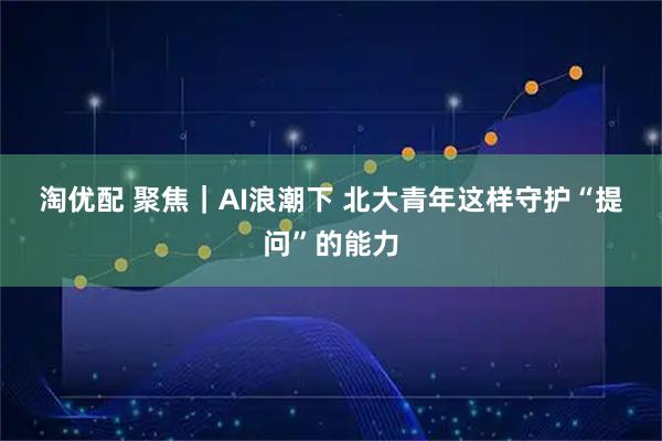 淘优配 聚焦｜AI浪潮下 北大青年这样守护“提问”的能力
