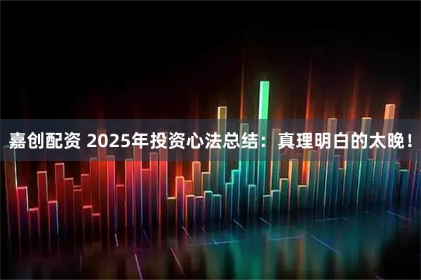 嘉创配资 2025年投资心法总结：真理明白的太晚！