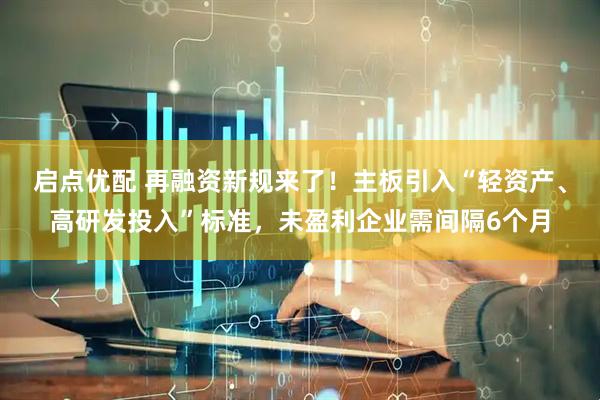 启点优配 再融资新规来了！主板引入“轻资产、高研发投入”标准，未盈利企业需间隔6个月