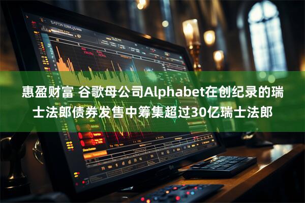 惠盈财富 谷歌母公司Alphabet在创纪录的瑞士法郎债券发售中筹集超过30亿瑞士法郎