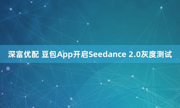 深富优配 豆包App开启Seedance 2.0灰度测试