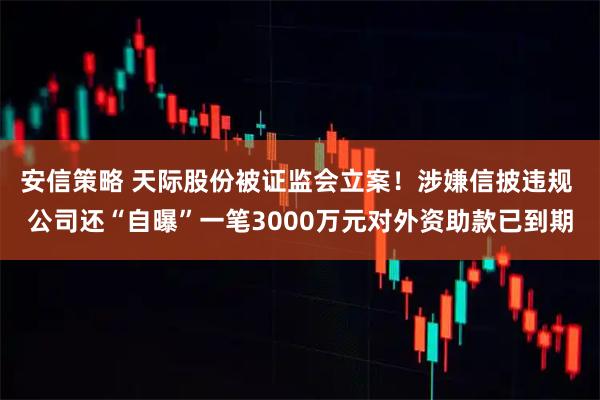 安信策略 天际股份被证监会立案！涉嫌信披违规 公司还“自曝”一笔3000万元对外资助款已到期