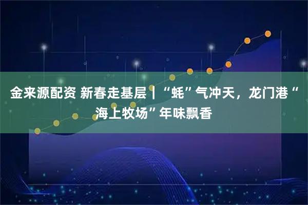 金来源配资 新春走基层｜“蚝”气冲天，龙门港“海上牧场”年味飘香