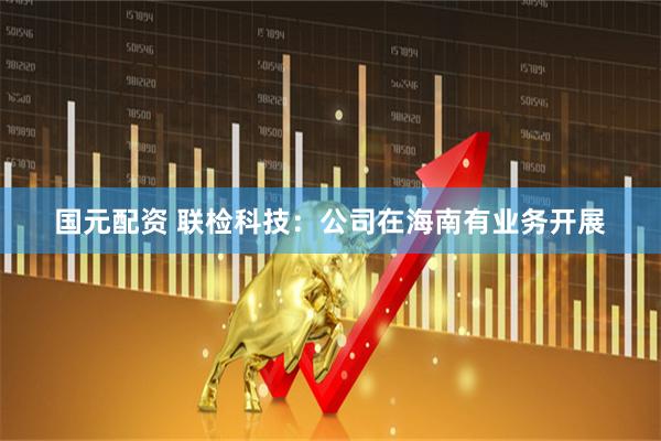 国元配资 联检科技：公司在海南有业务开展