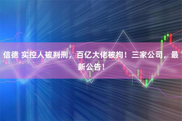 信德 实控人被判刑，百亿大佬被拘！三家公司，最新公告！