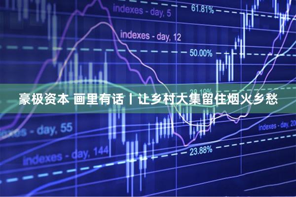 豪极资本 画里有话丨让乡村大集留住烟火乡愁