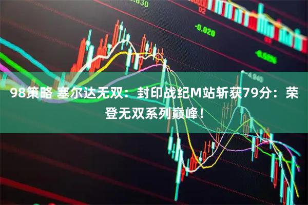 98策略 塞尔达无双：封印战纪M站斩获79分：荣登无双系列巅峰！