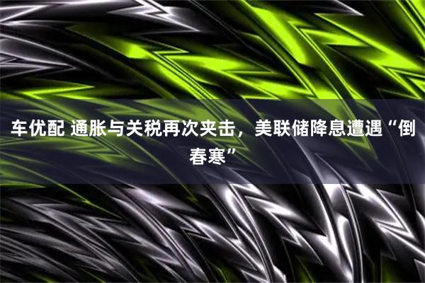 车优配 通胀与关税再次夹击，美联储降息遭遇“倒春寒”