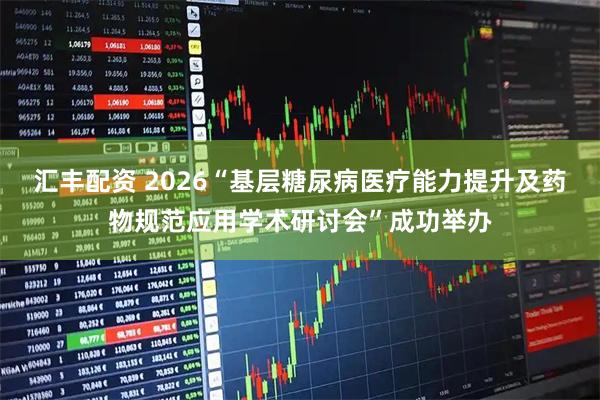 汇丰配资 2026“基层糖尿病医疗能力提升及药物规范应用学术研讨会”成功举办