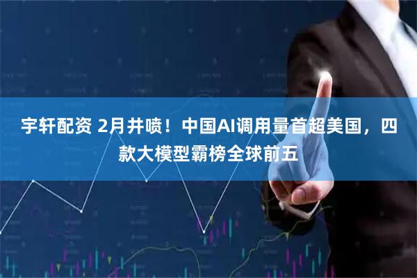宇轩配资 2月井喷！中国AI调用量首超美国，四款大模型霸榜全球前五