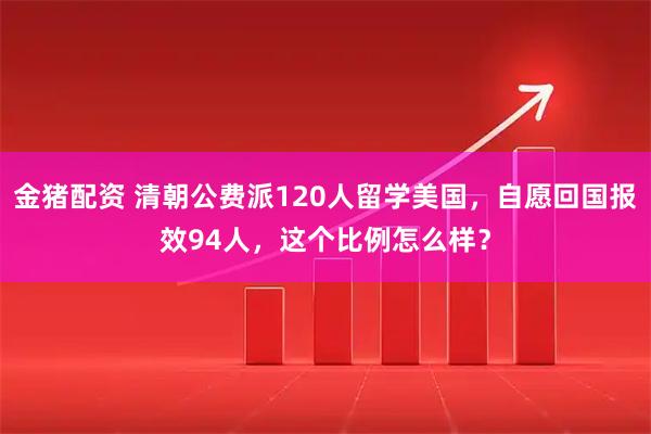 金猪配资 清朝公费派120人留学美国，自愿回国报效94人，这个比例怎么样？