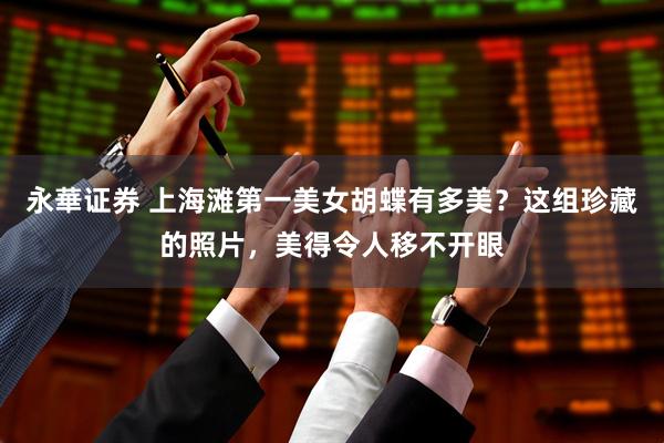 永華证券 上海滩第一美女胡蝶有多美？这组珍藏的照片，美得令人移不开眼