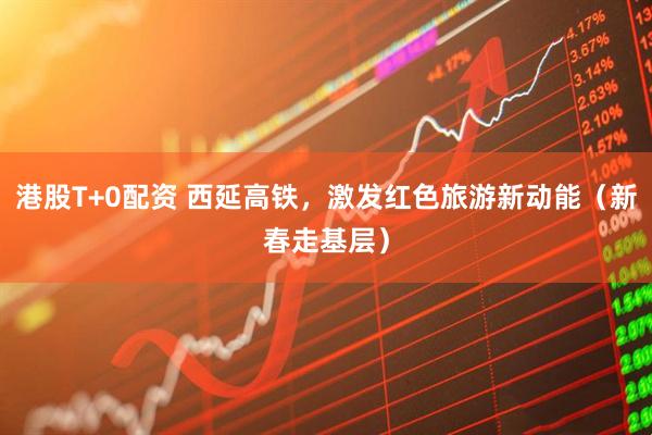 港股T+0配资 西延高铁，激发红色旅游新动能（新春走基层）