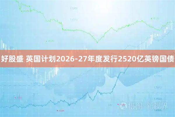 好股盛 英国计划2026-27年度发行2520亿英镑国债