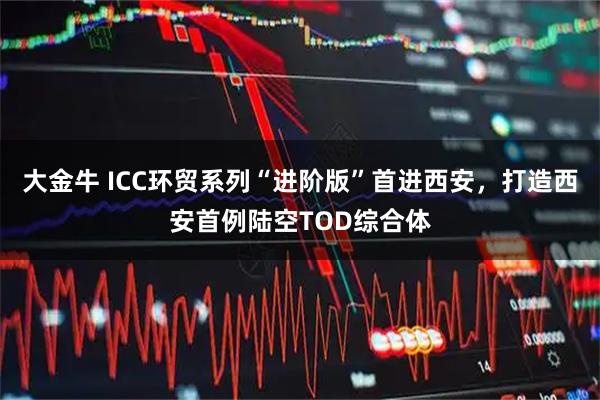 大金牛 ICC环贸系列“进阶版”首进西安，打造西安首例陆空TOD综合体
