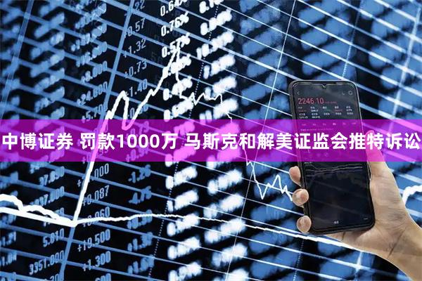 中博证券 罚款1000万 马斯克和解美证监会推特诉讼