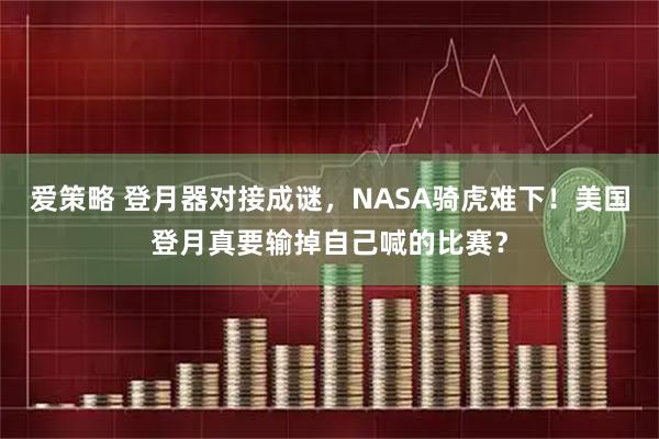 爱策略 登月器对接成谜，NASA骑虎难下！美国登月真要输掉自己喊的比赛？